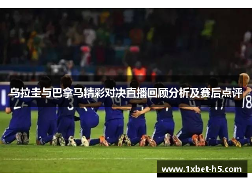 乌拉圭与巴拿马精彩对决直播回顾分析及赛后点评